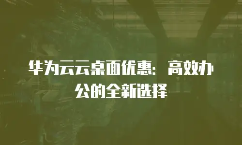 华为云云桌面优惠：高效办公的全新选择