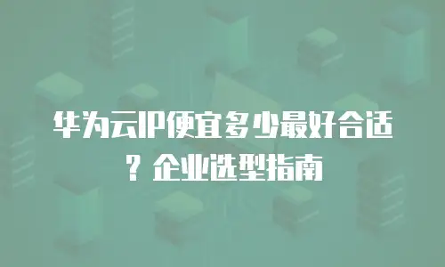 华为云IP便宜多少最好合适？企业选型指南