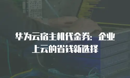 华为云宿主机代金券：企业上云的省钱新选择