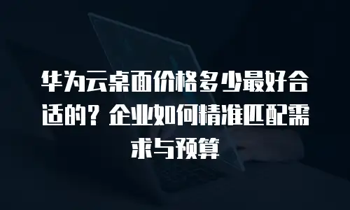 华为云桌面价格多少最好合适的？企业如何精准匹配需求与预算