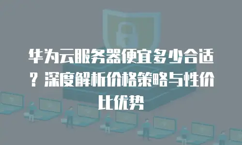 华为云服务器便宜多少合适？深度解析价格策略与性价比优势