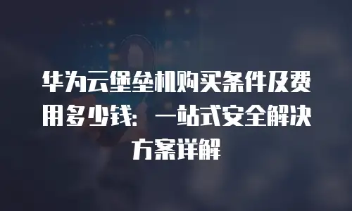 华为云堡垒机购买条件及费用多少钱：一站式安全解决方案详解