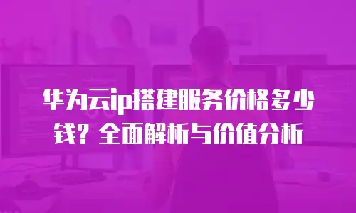 华为云ip搭建服务价格多少钱？全面解析与价值分析