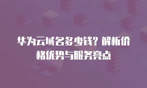 华为云域名多少钱？解析价格优势与服务亮点