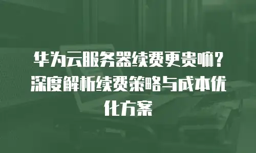 华为云服务器续费更贵嘛？深度解析续费策略与成本优化方案