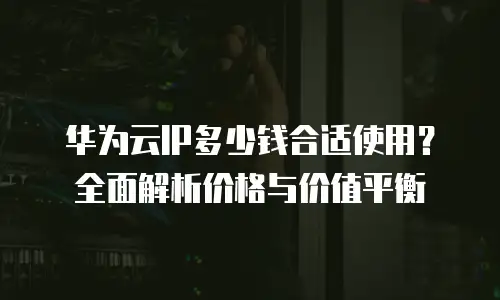 华为云IP多少钱合适使用？全面解析价格与价值平衡
