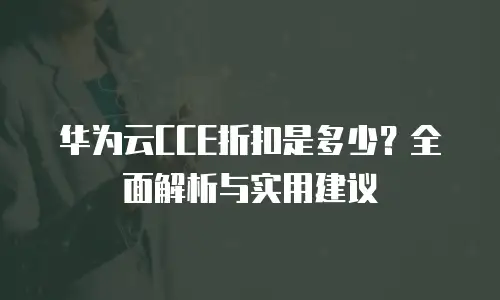 华为云CCE折扣是多少？全面解析与实用建议
