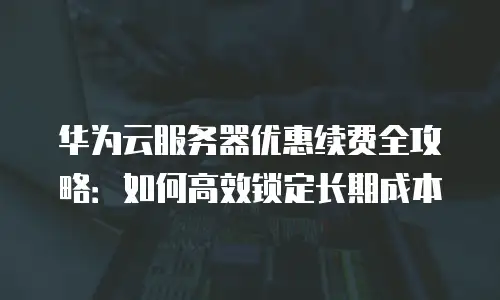 华为云服务器优惠续费全攻略：如何高效锁定长期成本