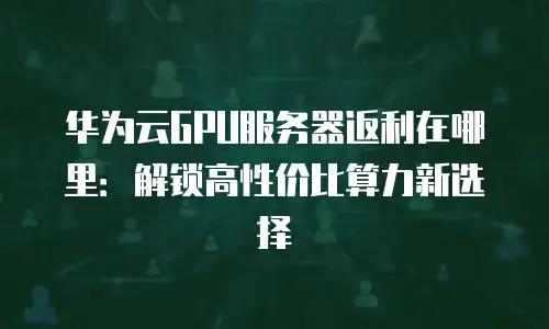 华为云GPU服务器返利在哪里：解锁高性价比算力新选择