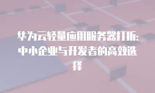 华为云轻量应用服务器打折：中小企业与开发者的高效选择