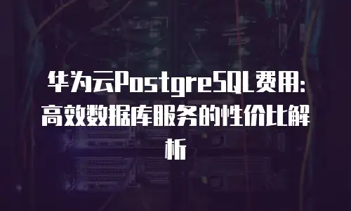 华为云PostgreSQL费用：高效数据库服务的性价比解析