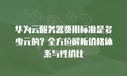 华为云服务器费用标准是多少元的？全方位解析价格体系与性价比