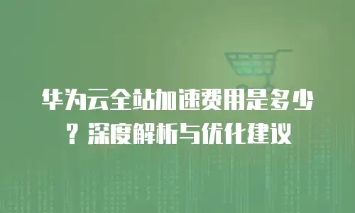 华为云全站加速费用是多少？深度解析与优化建议