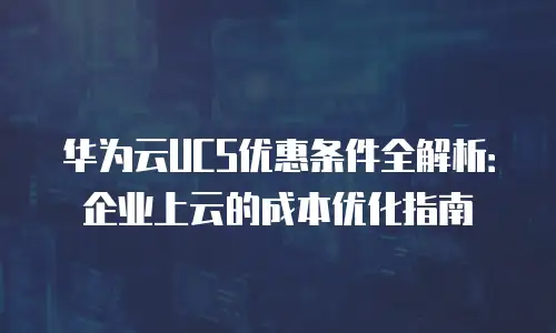 华为云UCS优惠条件全解析：企业上云的成本优化指南