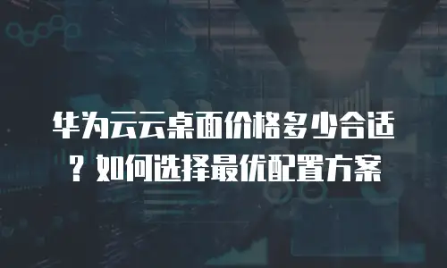 华为云云桌面价格多少合适？如何选择最优配置方案