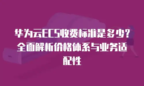 华为云ECS收费标准是多少？全面解析价格体系与业务适配性