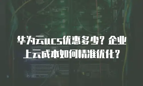 华为云ucs优惠多少？企业上云成本如何精准优化？
