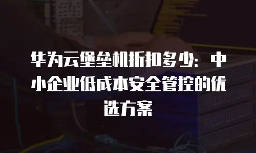 华为云堡垒机折扣多少：中小企业低成本安全管控的优选方案