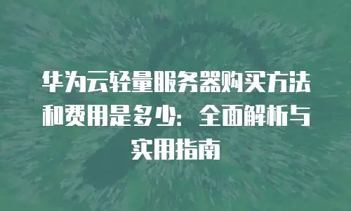 华为云轻量服务器购买方法和费用是多少：全面解析与实用指南
