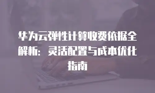 华为云弹性计算收费依据全解析：灵活配置与成本优化指南