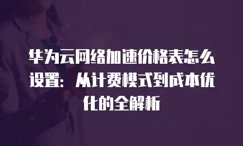 华为云网络加速价格表怎么设置：从计费模式到成本优化的全解析