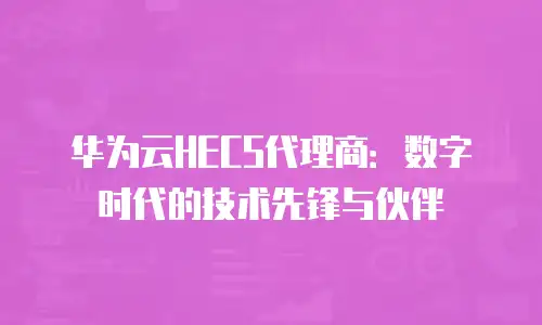 华为云HECS代理商：数字时代的技术先锋与伙伴