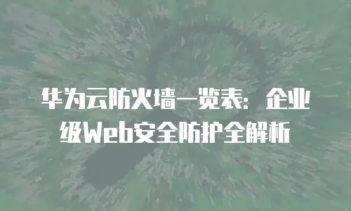 华为云防火墙一览表：企业级Web安全防护全解析