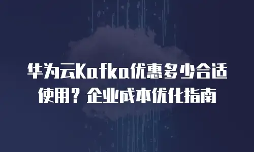 华为云Kafka优惠多少合适使用？企业成本优化指南