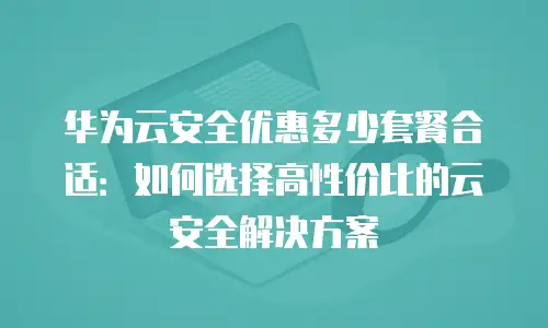 华为云安全优惠多少套餐合适：如何选择高性价比的云安全解决方案