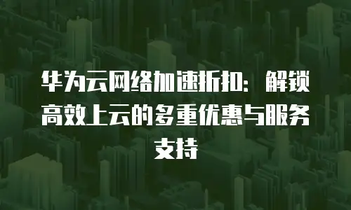 华为云网络加速折扣：解锁高效上云的多重优惠与服务支持