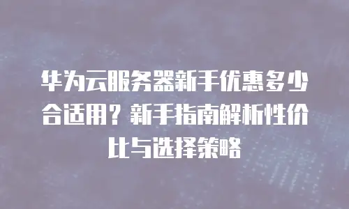 华为云服务器新手优惠多少合适用？新手指南解析性价比与选择策略