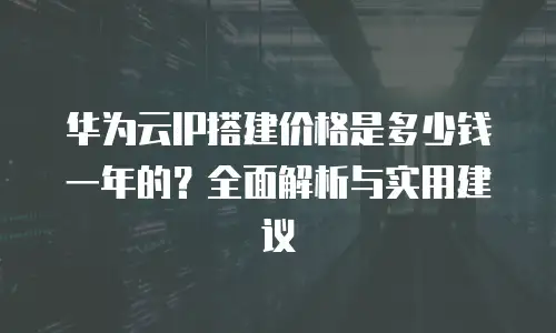 华为云IP搭建价格是多少钱一年的？全面解析与实用建议