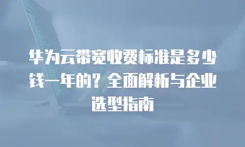 华为云带宽收费标准是多少钱一年的？全面解析与企业选型指南