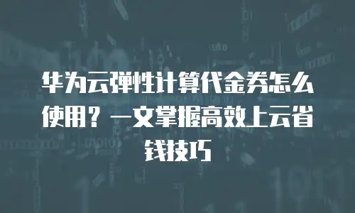 华为云弹性计算代金券怎么使用？一文掌握高效上云省钱技巧