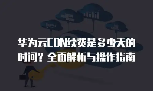 华为云CDN续费是多少天的时间？全面解析与操作指南