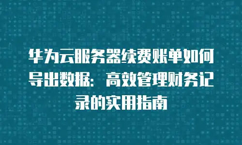 华为云服务器续费账单如何导出数据：高效管理财务记录的实用指南