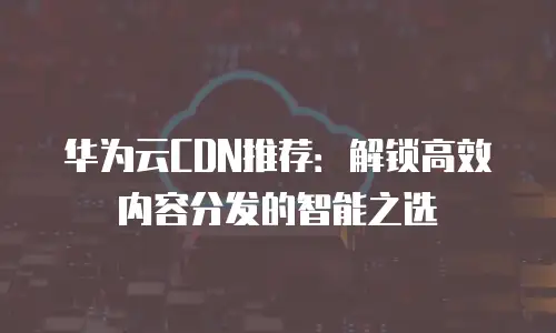 华为云CDN推荐：解锁高效内容分发的智能之选