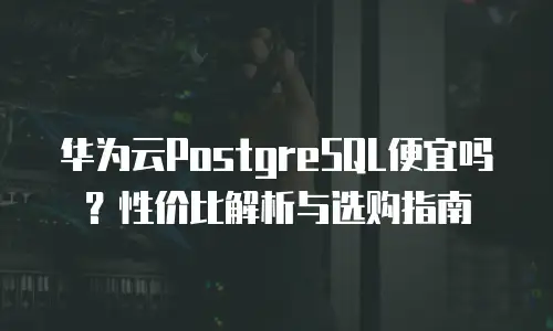 华为云PostgreSQL便宜吗？性价比解析与选购指南