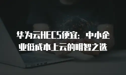 华为云HECS便宜：中小企业低成本上云的明智之选