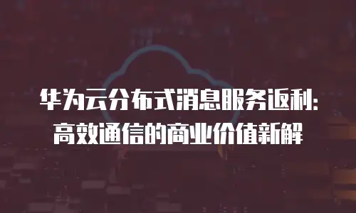 华为云分布式消息服务返利：高效通信的商业价值新解