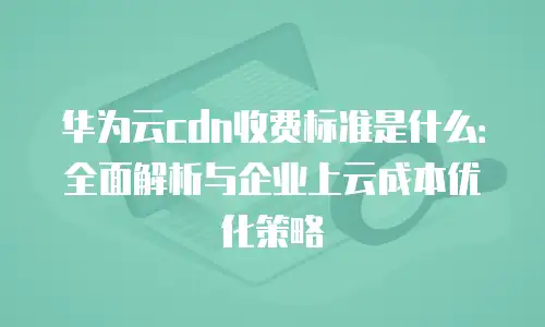 华为云cdn收费标准是什么：全面解析与企业上云成本优化策略