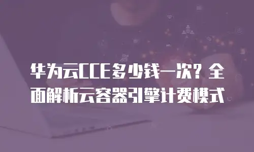 华为云CCE多少钱一次？全面解析云容器引擎计费模式