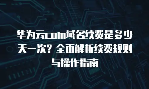 华为云com域名续费是多少天一次？全面解析续费规则与操作指南