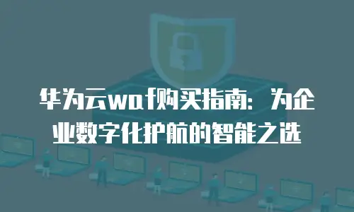 华为云waf购买指南：为企业数字化护航的智能之选