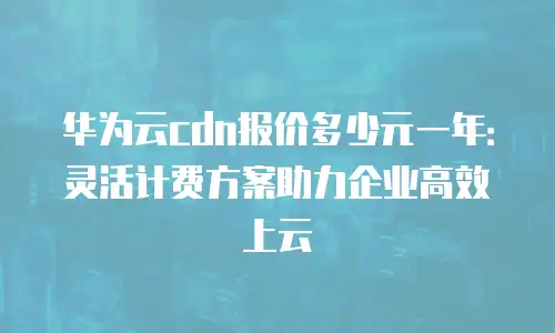 华为云cdn报价多少元一年：灵活计费方案助力企业高效上云