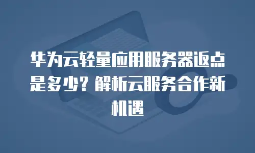 华为云轻量应用服务器返点是多少？解析云服务合作新机遇