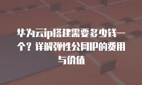 华为云ip搭建需要多少钱一个？详解弹性公网IP的费用与价值