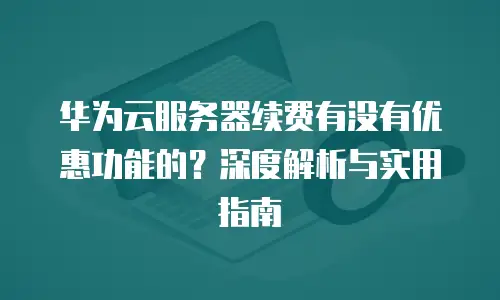 华为云服务器续费有没有优惠功能的？深度解析与实用指南