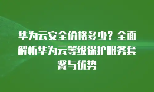 华为云安全价格多少？全面解析华为云等级保护服务套餐与优势