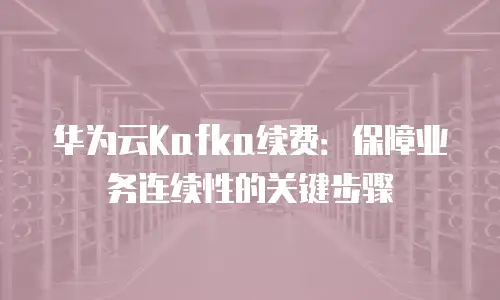 华为云Kafka续费：保障业务连续性的关键步骤